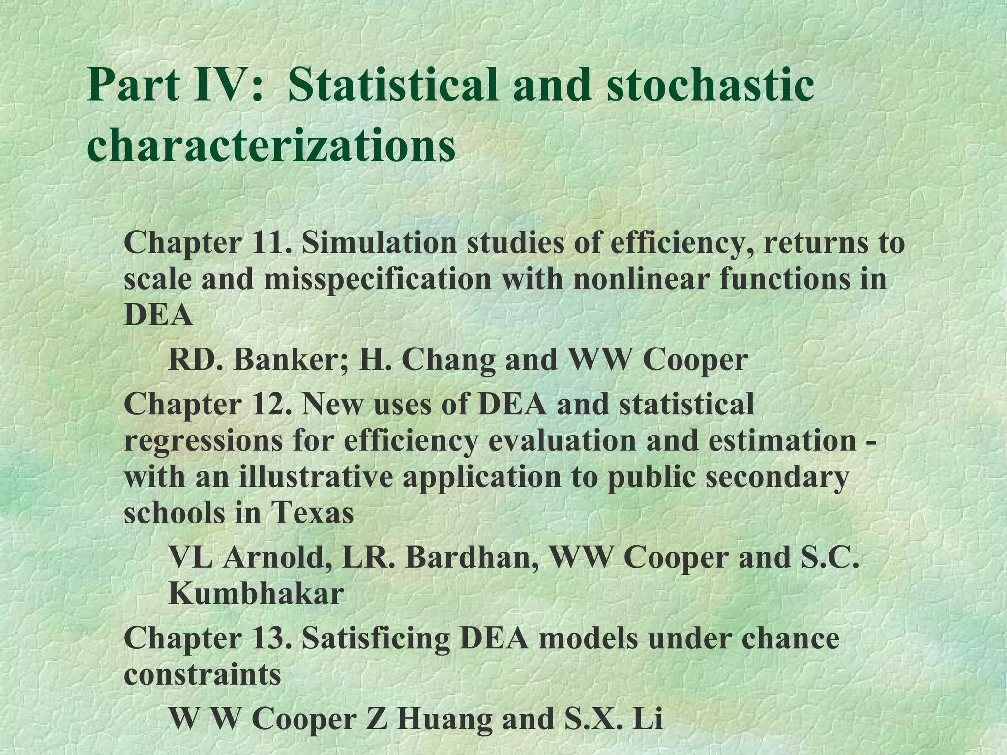 Part IV: Statistical and stochastic
characterizations
Chapter 11. Simulation studies of efficiency, returns to
scale and misspecification with nonlinear functions in
DEA
RD. Banker; H. Chang and WW Cooper
Chapter 12. New uses of DEA and statistical
regressions for efficiency evaluation and estimation -
with an illustrative application to public secondary
schools in Texas
VL Arnold, LR. Bardhan, WW Cooper and S.C.
Kumbhakar
Chapter 13. Satisficing DEA models under chance
constraints
W W Cooper Z Huang and S.X. Li
 