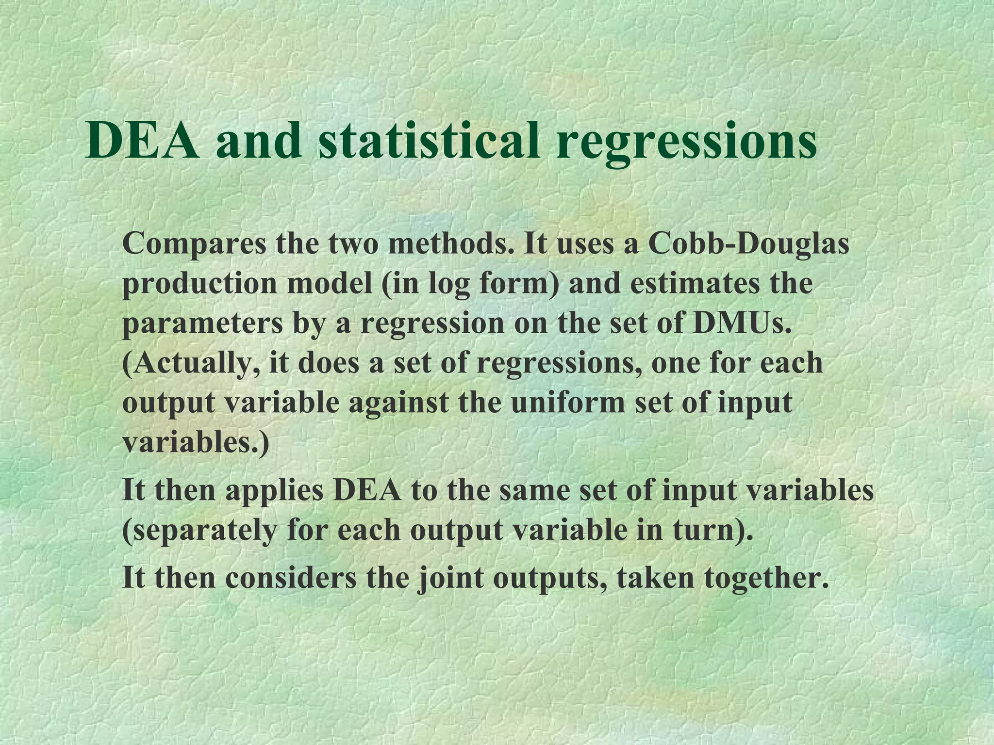 DEA and statistical regressions
Compares the two methods. It uses a Cobb-Douglas
production model (in log form) and estimates the
parameters by a regression on the set of DMUs.
(Actually, it does a set of regressions, one for each
output variable against the uniform set of input
variables.)
It then applies DEA to the same set of input variables
(separately for each output variable in turn).
It then considers the joint outputs, taken together.
 