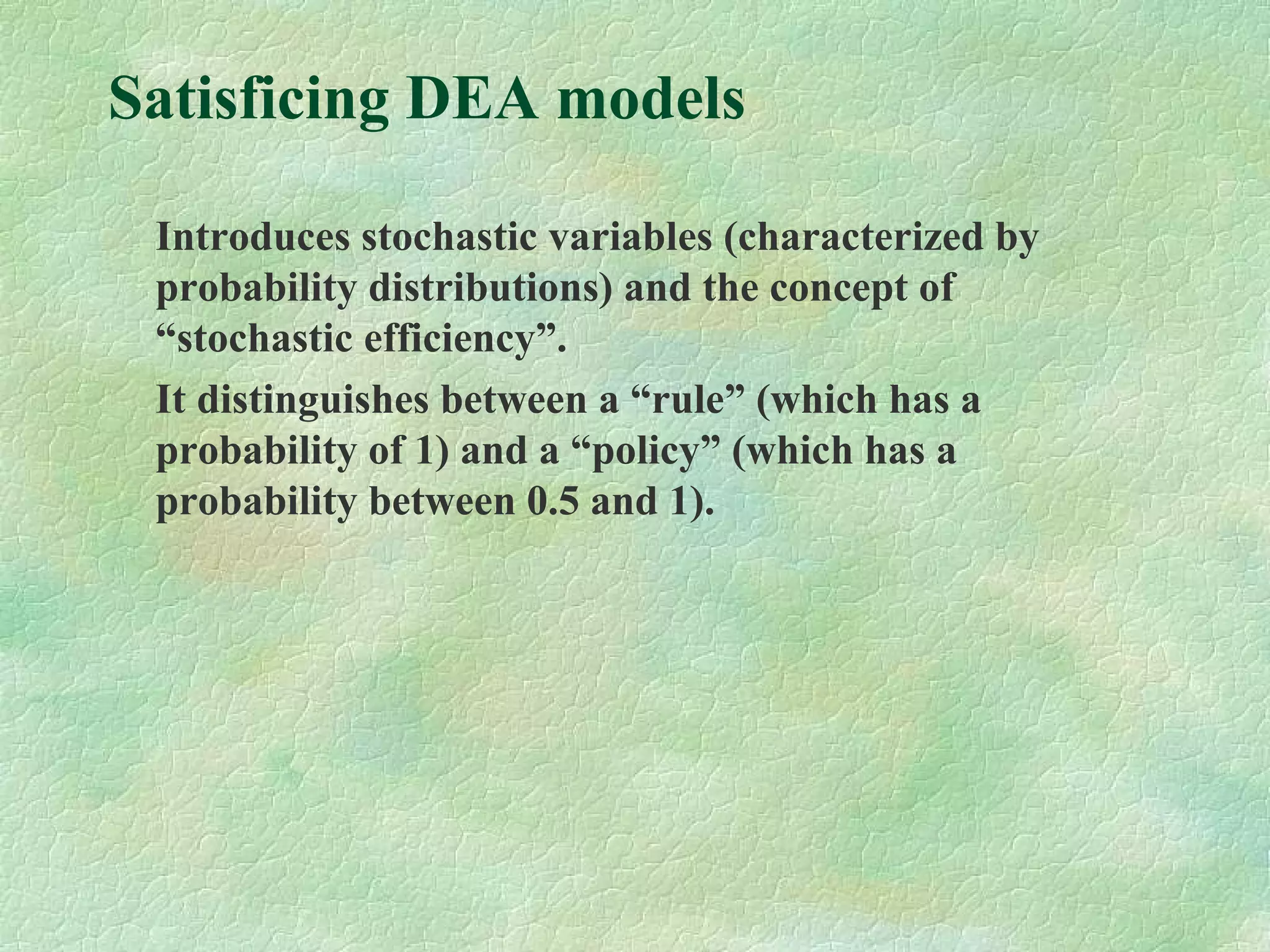 Satisficing DEA models
Introduces stochastic variables (characterized by
probability distributions) and the concept of
“stochastic efficiency”.
It distinguishes between a “rule” (which has a
probability of 1) and a “policy” (which has a
probability between 0.5 and 1).
 