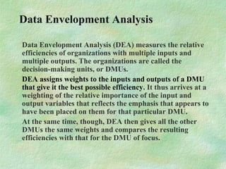 Data Envelopment Analysis
Data Envelopment Analysis (DEA) measures the relative
efficiencies of organizations with multiple inputs and
multiple outputs. The organizations are called the
decision-making units, or DMUs.
DEA assigns weights to the inputs and outputs of a DMU
that give it the best possible efficiency. It thus arrives at a
weighting of the relative importance of the input and
output variables that reflects the emphasis that appears to
have been placed on them for that particular DMU.
At the same time, though, DEA then gives all the other
DMUs the same weights and compares the resulting
efficiencies with that for the DMU of focus.
 