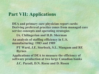 Part VII: Applications
DEA and primary care physician report cards:
Deriving preferred practice cones from managed care
service concepts and operating strategies
IA. Chilingerian and H.D. Sherman
An analysis of staffing efficiency in U.S.
manufacturing: 1983 and 1989
PT Ward, J.E. Storbeck, S.L. Mangum and RE
Byrnes
Applications of DEA to measure the efficiency of
software production at two large Canadian banks
J.C. Paradi, D.N. Reese and D. Rosen
 