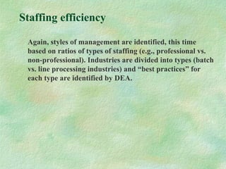 Staffing efficiency
Again, styles of management are identified, this time
based on ratios of types of staffing (e.g., professional vs.
non-professional). Industries are divided into types (batch
vs. line processing industries) and “best practices” for
each type are identified by DEA.
 