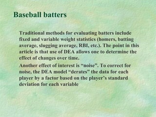 Baseball batters
Traditional methods for evaluating batters include
fixed and variable weight statistics (homers, batting
average, slugging average, RBI, etc.). The point in this
article is that use of DEA allows one to determine the
effect of changes over time.
Another effect of interest is “noise”. To correct for
noise, the DEA model “derates” the data for each
player by a factor based on the player’s standard
deviation for each variable
 