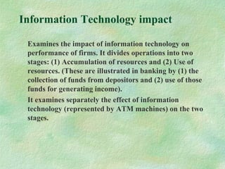 Information Technology impact
Examines the impact of information technology on
performance of firms. It divides operations into two
stages: (1) Accumulation of resources and (2) Use of
resources. (These are illustrated in banking by (1) the
collection of funds from depositors and (2) use of those
funds for generating income).
It examines separately the effect of information
technology (represented by ATM machines) on the two
stages.
 