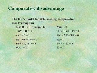 Comparative disadvantage
The DEA model for determining comparative
disadvantage is:
Max R – C + w subject to Min  - 
- uY1 + R = -1 -  Y1 + Y + T0
 = 0
vX1 – C = 1 X1 – X+ T1
1
= 0
uY – vX = Iw <= 0 I= 1
uT0
<= 0, vT1
<= 0  <= 1, >= 1
R, C >= 0 >= 0
 