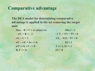 Comparative advantage
The DEA model for determining comparative
advantage is applied to the set removing the target
unit:
Max – R + C + w subject to Min  - 
- uY1 + R = – 1 -  Y1 + Y1
 + T0
 = 0
vX1 + C = 1 X1 – X1
+ T1
1
= 0
uY1
– vX1
= Iw <= 0 I= 1
uT0
<= 0, vT1
<= 0  >= 1, <= 1
R, C >= 0 >= 0
 