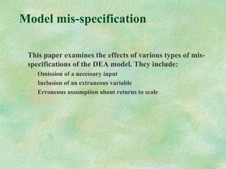 Model mis-specification
This paper examines the effects of various types of mis-
specifications of the DEA model. They include:
Omission of a necessary input
Inclusion of an extraneous variable
Erroneous assumption about returns to scale
 