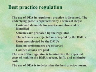 Best practice regulation
The use of DEA in regulatory practice is discussed. The
underlying game is represented by a series of steps:
Costs and demands for service are observed or
identified
Schemes are proposed by the regulator
The schemes are rejected or accepted by the DMUs
Costs are selected by the DMUs
Data on performance are observed
Compensations are paid
The aim of the regulator is to minimize the expected
costs of making the DMUs accept, fulfil, and minimize
costs.
The use of DEA is to determine the best practce norms.
 