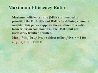 Maximum Efficiency Ratio
Maximum efficiency ratio (MER) is intended to
prioritize the DEA efficient DMUs by defining common
weights. This paper supposes the existence of a ratio
form criterion common to all the DMUs but not
necessarily frontier oriented.
Maxu,v (Minj (uryrj/ vixij), subject to uryrj/ vixij <= 1 for
all j, ur = 1, u, v >= 0
 
