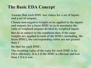 The Basic EDA Concept
Assume that each DMU has values for a set of inputs
and a set of outputs.
Choose non-negative weights to be applied to the inputs
and outputs for a focus DMU so as to maximize the
ratio of weighted outputs divided by weighted inputs
But do so subject to the condition that, if the same
weights are applied to each of the DMUs (including the
focus DMU), the corresponding ratios are not greater
than 1
Do that for each DMU.
The resulting value of the ratio for each DMU is its
EDA efficiency. It is 1 if the DMU is efficient and less
than 1 if it is not.
 