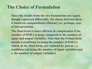 The Choice of Formulation
Since the results from the two formulation are equal,
though expressed differently, the choice between them
is based on computational efficiency or, perhaps, ease
of interpretation.
The Dual form is more efficient in computation if the
number of DMUs is large compared to the number of
input and output variables. Note that the Primal form
entails n conditions (n being the number of DMUs)
which, in the Dual form, are replaced by just m + s
conditions (m being the number of input variables and
s, the number of output variables)
 