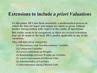Extensions to include a priori Valuations
To this point, DEA has been essentially a mathematical process in
which the data for input and output are taken as given, without
further interpretation with respect to the reality of operations.
But reality needs to be recognized, so there are several extensions
that can be made to the basic DEA model, applicable to any of the
variations.
They fall into seven categories:
(1) Discretionary and Non-discretionary Variables
(2) Categorical Variables
(3)A priori restrictions on Weights
(4) Relationships between Weights on Variables
(5) A priori assessments of Efficient Units
(6) Substitutability of Variables
(7) Discrimination among Efficient Units
 