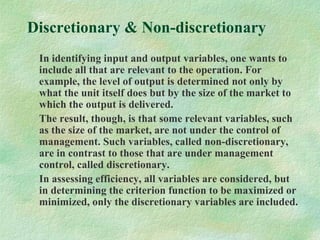 Discretionary & Non-discretionary
In identifying input and output variables, one wants to
include all that are relevant to the operation. For
example, the level of output is determined not only by
what the unit itself does but by the size of the market to
which the output is delivered.
The result, though, is that some relevant variables, such
as the size of the market, are not under the control of
management. Such variables, called non-discretionary,
are in contrast to those that are under management
control, called discretionary.
In assessing efficiency, all variables are considered, but
in determining the criterion function to be maximized or
minimized, only the discretionary variables are included.
 