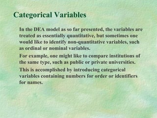 Categorical Variables
In the DEA model as so far presented, the variables are
treated as essentially quantitative, but sometimes one
would like to identify non-quantitative variables, such
as ordinal or nominal variables.
For example, one might like to compare institutions of
the same type, such as public or private universities.
This is accomplished by introducing categorical
variables containing numbers for order or identifiers
for names.
 