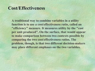 Cost/Effectiveness
A traditional way to combine variables in a utility
function is to use a cost/effectiveness ratio, called an
"efficiency" measure. It measures utility by the "cost
per unit produced". On the surface, that would appear
to make comparison between two contexts possible by
comparing the two cost/effectiveness ratios. The
problem, though, is that two different decision-makers
may place different emphases on the two variables.
 