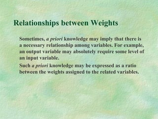 Relationships between Weights
Sometimes, a priori knowledge may imply that there is
a necessary relationship among variables. For example,
an output variable may absolutely require some level of
an input variable.
Such a priori knowledge may be expressed as a ratio
between the weights assigned to the related variables.
 