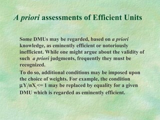 A priori assessments of Efficient Units
Some DMUs may be regarded, based on a priori
knowledge, as eminently efficient or notoriously
inefficient. While one might argue about the validity of
such a priori judgments, frequently they must be
recognized.
To do so, additional conditions may be imposed upon
the choice of weights. For example, the condition
µYj/nXj<= 1 may be replaced by equality for a given
DMU which is regarded as eminently efficient.
 