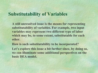 Substitutability of Variables
A still unresolved issue is the means for representing
substitutability of variables. For example, two input
variables may represent two different type of labor
which may be, to some extent, substitutable for each
other.
How is such substitutability to be incorporated?
Let’s explore this issue a bit further since, by doing so,
we can illuminate some additional perspectives on the
basic DEA model.
 