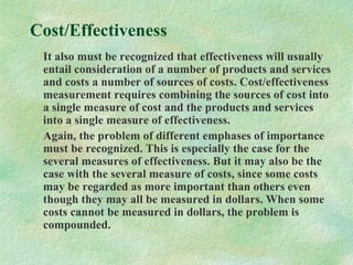 Cost/Effectiveness
It also must be recognized that effectiveness will usually
entail consideration of a number of products and services
and costs a number of sources of costs. Cost/effectiveness
measurement requires combining the sources of cost into
a single measure of cost and the products and services
into a single measure of effectiveness.
Again, the problem of different emphases of importance
must be recognized. This is especially the case for the
several measures of effectiveness. But it may also be the
case with the several measure of costs, since some costs
may be regarded as more important than others even
though they may all be measured in dollars. When some
costs cannot be measured in dollars, the problem is
compounded.
 