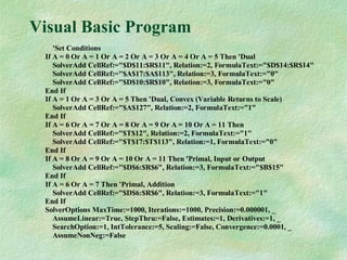 Visual Basic Program
'Set Conditions
If A = 0 Or A = 1 Or A = 2 Or A = 3 Or A = 4 Or A = 5 Then 'Dual
SolverAdd CellRef:="$D$11:$R$11", Relation:=2, FormulaText:="$D$14:$R$14"
SolverAdd CellRef:="$A$17:$A$113", Relation:=3, FormulaText:="0"
SolverAdd CellRef:="$D$10:$R$10", Relation:=3, FormulaText:="0"
End If
If A = 1 Or A = 3 Or A = 5 Then 'Dual, Convex (Variable Returns to Scale)
SolverAdd CellRef:="$A$127", Relation:=2, FormulaText:="1"
End If
If A = 6 Or A = 7 Or A = 8 Or A = 9 Or A = 10 Or A = 11 Then
SolverAdd CellRef:="$T$12", Relation:=2, FormulaText:="1"
SolverAdd CellRef:="$T$17:$T$113", Relation:=1, FormulaText:="0"
End If
If A = 8 Or A = 9 Or A = 10 Or A = 11 Then 'Primal, Input or Output
SolverAdd CellRef:="$D$6:$R$6", Relation:=3, FormulaText:="$B$15"
End If
If A = 6 Or A = 7 Then 'Primal, Addition
SolverAdd CellRef:="$D$6:$R$6", Relation:=3, FormulaText:="1"
End If
SolverOptions MaxTime:=1000, Iterations:=1000, Precision:=0.000001, _
AssumeLinear:=True, StepThru:=False, Estimates:=1, Derivatives:=1, _
SearchOption:=1, IntTolerance:=5, Scaling:=False, Convergence:=0.0001, _
AssumeNonNeg:=False
 