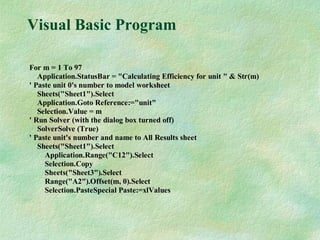 Visual Basic Program
For m = 1 To 97
Application.StatusBar = "Calculating Efficiency for unit " & Str(m)
' Paste unit 0's number to model worksheet
Sheets("Sheet1").Select
Application.Goto Reference:="unit"
Selection.Value = m
' Run Solver (with the dialog box turned off)
SolverSolve (True)
' Paste unit's number and name to All Results sheet
Sheets("Sheet1").Select
Application.Range("C12").Select
Selection.Copy
Sheets("Sheet3").Select
Range("A2").Offset(m, 0).Select
Selection.PasteSpecial Paste:=xlValues
 