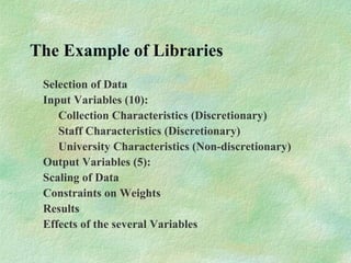 The Example of Libraries
Selection of Data
Input Variables (10):
Collection Characteristics (Discretionary)
Staff Characteristics (Discretionary)
University Characteristics (Non-discretionary)
Output Variables (5):
Scaling of Data
Constraints on Weights
Results
Effects of the several Variables
 