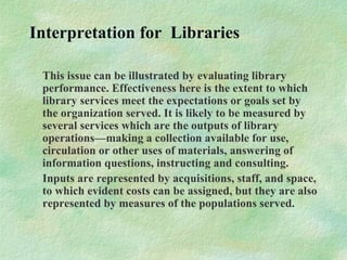 Interpretation for Libraries
This issue can be illustrated by evaluating library
performance. Effectiveness here is the extent to which
library services meet the expectations or goals set by
the organization served. It is likely to be measured by
several services which are the outputs of library
operations—making a collection available for use,
circulation or other uses of materials, answering of
information questions, instructing and consulting.
Inputs are represented by acquisitions, staff, and space,
to which evident costs can be assigned, but they are also
represented by measures of the populations served.
 
