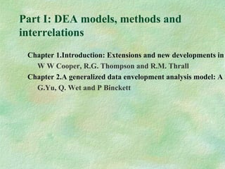 Part I: DEA models, methods and
interrelations
Chapter 1.Introduction: Extensions and new developments in
W W Cooper, R.G. Thompson and R.M. Thrall
Chapter 2.A generalized data envelopment analysis model: A u
G.Yu, Q. Wet and P Binckett
 