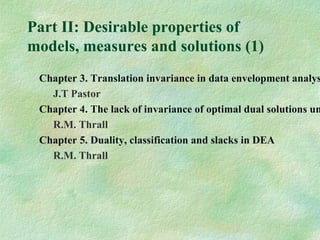 Part II: Desirable properties of
models, measures and solutions (1)
Chapter 3. Translation invariance in data envelopment analys
J.T Pastor
Chapter 4. The lack of invariance of optimal dual solutions un
R.M. Thrall
Chapter 5. Duality, classification and slacks in DEA
R.M. Thrall
 