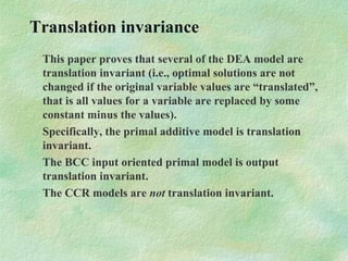 Translation invariance
This paper proves that several of the DEA model are
translation invariant (i.e., optimal solutions are not
changed if the original variable values are “translated”,
that is all values for a variable are replaced by some
constant minus the values).
Specifically, the primal additive model is translation
invariant.
The BCC input oriented primal model is output
translation invariant.
The CCR models are not translation invariant.
 