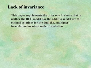 Lack of invariance
This paper supplements the prior one. It shows that in
neither the BCC model nor the additive model are the
optimal solutions for the dual (i.e., multipler)
formulation invariant under translation.
 