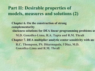 Part II: Desirable properties of
models, measures and solutions (2)
Chapter 6. On the construction of strong
complementarity
slackness solutions for DEA linear programming problems us
M.D. Gonzdlez-Ltma, R.A. Tapta and R.M. Thralt
Chapter 7. DEA multiplier analytic center sensitivity with an i
R.C. Thompson, PS. Ditarmapala, f Diaz, M.D.
Gonzdlez-Lima and R.M. Thrall
 