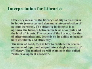 Interpretation for Libraries
Efficiency measures the library’s ability to transform
its inputs (resources and demands) into production of
outputs (services). The objective in doing so is to
optimize the balance between the level of outputs and
the level of inputs. The success of the library, like that
of other organizations, depends on its ability to behave
both effectively and efficiently.
The issue at hand, then is how to combine the several
measures of input and output into a single measure of
efficiency. The method we will examine is that called
"data envelopment analysis".
 