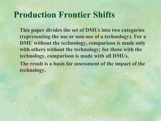 Production Frontier Shifts
This paper divides the set of DMUs into two categories
(representing the use or non-use of a technology). For a
DMU without the technology, comparison is made only
with others without the technology; for those with the
technology, comparison is made with all DMUs.
The result is a basis for assessment of the impact of the
technology.
 