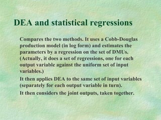 DEA and statistical regressions
Compares the two methods. It uses a Cobb-Douglas
production model (in log form) and estimates the
parameters by a regression on the set of DMUs.
(Actually, it does a set of regressions, one for each
output variable against the uniform set of input
variables.)
It then applies DEA to the same set of input variables
(separately for each output variable in turn).
It then considers the joint outputs, taken together.
 