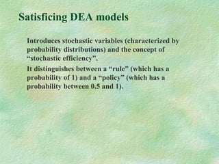Satisficing DEA models
Introduces stochastic variables (characterized by
probability distributions) and the concept of
“stochastic efficiency”.
It distinguishes between a “rule” (which has a
probability of 1) and a “policy” (which has a
probability between 0.5 and 1).
 
