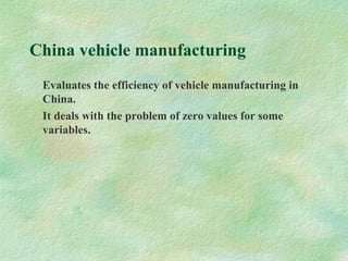 China vehicle manufacturing
Evaluates the efficiency of vehicle manufacturing in
China.
It deals with the problem of zero values for some
variables.
 