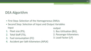 DEA Algorithm
• First Step: Selection of the Homogeneous DMUs
• Second Step: Selection of Input and Output Variables
Input
1. Fleet size (FS),
2. Total Staff (TS),
3. Fuel consumption (FC)
4. Accident per lakh kilometers (APLK)
output
1. Bus Utilisation (BU),
2. Passenger kilometers
3. Load Factor (LF)
12
 