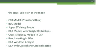 Third step : Selection of the model
• CCR Model (Primal and Dual)
• BCC Model
• Super Efficiency Model
• DEA Models with Weight Restrictions
• Cross-Efficiency Models in DEA
• Benchmarking in DEA
• DEA Windows Analysis
• DEA with Ordinal and Cardinal Factors
13
 
