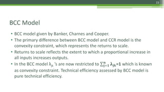 BCC Model
• BCC model given by Banker, Charnes and Cooper.
• The primary difference between BCC model and CCR model is the
convexity constraint, which represents the returns to scale.
• Returns to scale reflects the extent to which a proportional increase in
all inputs increases outputs.
• In the BCC model λjk ’s are now restricted to 𝐣=𝟏
𝐧
𝛌𝐣𝐤=1 which is known
as convexity constraint. Technical efficiency assessed by BCC model is
pure technical efficiency.
15
 