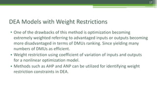 DEA Models with Weight Restrictions
• One of the drawbacks of this method is optimization becoming
extremely weighted referring to advantaged inputs or outputs becoming
more disadvantaged in terms of DMUs ranking. Since yielding many
numbers of DMUs as efficient.
• Weight restriction using coefficient of variation of inputs and outputs
for a nonlinear optimization model.
• Methods such as AHP and ANP can be utilized for identifying weight
restriction constraints in DEA.
17
 
