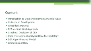 Content
• Introduction to Data Envelopment Analysis (DEA)
• History and Development
• What does DEA do?
• DEA vs. Statistical Approach
• Graphical Depiction of DEA
• Data envelopment analysis (DEA) Methodology
• DEA Algorithm and Model
• Limitations of DEA
2
 