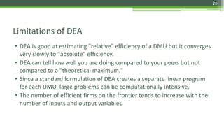 Limitations of DEA
• DEA is good at estimating "relative" efficiency of a DMU but it converges
very slowly to "absolute" efficiency.
• DEA can tell how well you are doing compared to your peers but not
compared to a "theoretical maximum."
• Since a standard formulation of DEA creates a separate linear program
for each DMU, large problems can be computationally intensive.
• The number of efficient firms on the frontier tends to increase with the
number of inputs and output variables
20
 