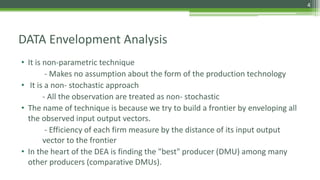 DATA Envelopment Analysis
• It is non-parametric technique
- Makes no assumption about the form of the production technology
• It is a non- stochastic approach
- All the observation are treated as non- stochastic
• The name of technique is because we try to build a frontier by enveloping all
the observed input output vectors.
- Efficiency of each firm measure by the distance of its input output
vector to the frontier
• In the heart of the DEA is finding the "best" producer (DMU) among many
other producers (comparative DMUs).
4
 
