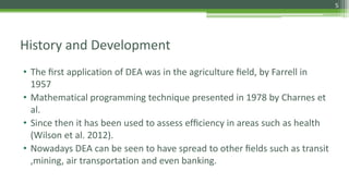 History and Development
• The ﬁrst application of DEA was in the agriculture ﬁeld, by Farrell in
1957
• Mathematical programming technique presented in 1978 by Charnes et
al.
• Since then it has been used to assess efﬁciency in areas such as health
(Wilson et al. 2012).
• Nowadays DEA can be seen to have spread to other ﬁelds such as transit
,mining, air transportation and even banking.
5
 