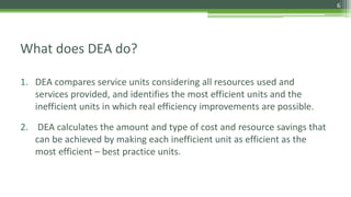 What does DEA do?
1. DEA compares service units considering all resources used and
services provided, and identifies the most efficient units and the
inefficient units in which real efficiency improvements are possible.
2. DEA calculates the amount and type of cost and resource savings that
can be achieved by making each inefficient unit as efficient as the
most efficient – best practice units.
6
 
