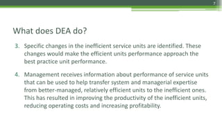 What does DEA do?
3. Specific changes in the inefficient service units are identified. These
changes would make the efficient units performance approach the
best practice unit performance.
4. Management receives information about performance of service units
that can be used to help transfer system and managerial expertise
from better-managed, relatively efficient units to the inefficient ones.
This has resulted in improving the productivity of the inefficient units,
reducing operating costs and increasing profitability.
7
 