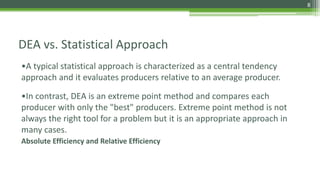 DEA vs. Statistical Approach
•A typical statistical approach is characterized as a central tendency
approach and it evaluates producers relative to an average producer.
•In contrast, DEA is an extreme point method and compares each
producer with only the "best" producers. Extreme point method is not
always the right tool for a problem but it is an appropriate approach in
many cases.
Absolute Efficiency and Relative Efficiency
8
 