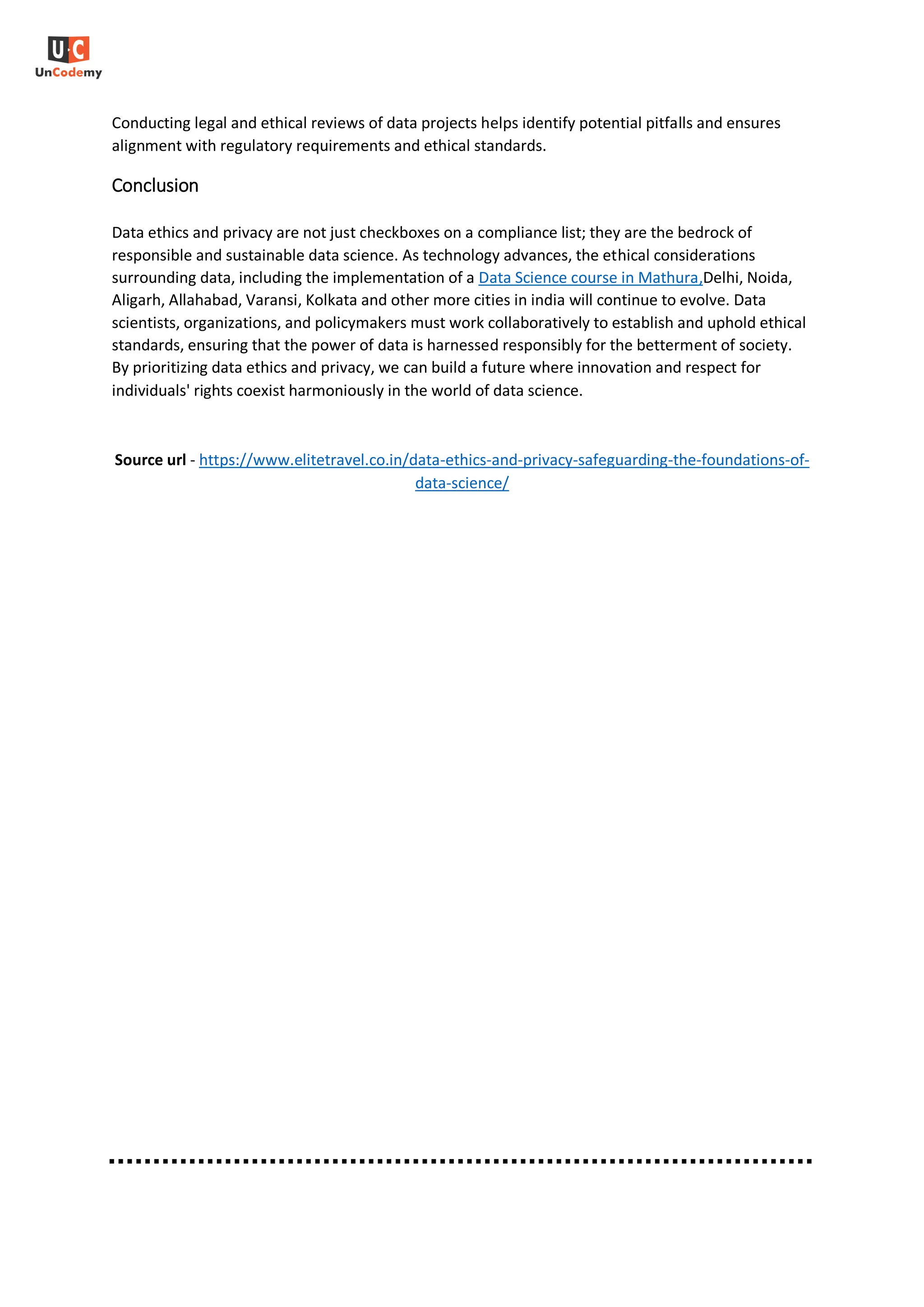 Conducting legal and ethical reviews of data projects helps identify potential pitfalls and ensures
alignment with regulatory requirements and ethical standards.
Conclusion
Data ethics and privacy are not just checkboxes on a compliance list; they are the bedrock of
responsible and sustainable data science. As technology advances, the ethical considerations
surrounding data, including the implementation of a Data Science course in Mathura,Delhi, Noida,
Aligarh, Allahabad, Varansi, Kolkata and other more cities in india will continue to evolve. Data
scientists, organizations, and policymakers must work collaboratively to establish and uphold ethical
standards, ensuring that the power of data is harnessed responsibly for the betterment of society.
By prioritizing data ethics and privacy, we can build a future where innovation and respect for
individuals' rights coexist harmoniously in the world of data science.
Source url - https://www.elitetravel.co.in/data-ethics-and-privacy-safeguarding-the-foundations-of-
data-science/
 