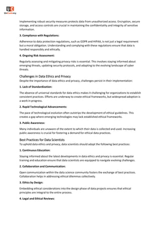 Implementing robust security measures protects data from unauthorized access. Encryption, secure
storage, and access controls are crucial in maintaining the confidentiality and integrity of sensitive
information.
3. Compliance with Regulations:
Adherence to data protection regulations, such as GDPR and HIPAA, is not just a legal requirement
but a moral obligation. Understanding and complying with these regulations ensure that data is
handled responsibly and ethically.
4. Ongoing Risk Assessment:
Regularly assessing and mitigating privacy risks is essential. This involves staying informed about
emerging threats, updating security protocols, and adapting to the evolving landscape of cyber
threats.
Challenges in Data Ethics and Privacy
Despite the importance of data ethics and privacy, challenges persist in their implementation:
1. Lack of Standardization:
The absence of universal standards for data ethics makes it challenging for organizations to establish
consistent practices. Efforts are underway to create ethical frameworks, but widespread adoption is
a work in progress.
2. Rapid Technological Advancements:
The pace of technological evolution often outstrips the development of ethical guidelines. This
creates a gap where emerging technologies may lack established ethical frameworks.
3. Public Awareness:
Many individuals are unaware of the extent to which their data is collected and used. Increasing
public awareness is crucial for fostering a demand for ethical data practices.
Best Practices for Data Scientists
To uphold data ethics and privacy, data scientists should adopt the following best practices:
1. Continuous Education:
Staying informed about the latest developments in data ethics and privacy is essential. Regular
training and education ensure that data scientists are equipped to navigate evolving challenges.
2. Collaboration and Communication:
Open communication within the data science community fosters the exchange of best practices.
Collaboration helps in addressing ethical dilemmas collectively.
3. Ethics by Design:
Embedding ethical considerations into the design phase of data projects ensures that ethical
principles are integral to the entire process.
4. Legal and Ethical Reviews:
 